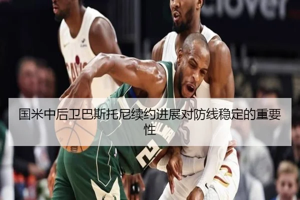 国米中后卫巴斯托尼续约进展对防线稳定的重要性